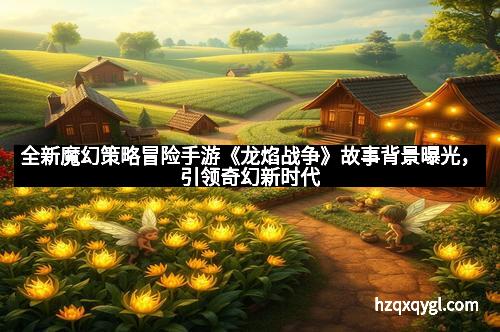 全新魔幻策略冒险手游《龙焰战争》故事背景曝光,引领奇幻新时代